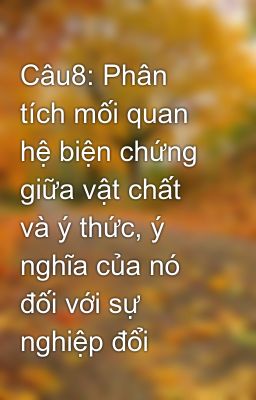 Câu8: Phân tích mối quan hệ biện chứng giữa vật chất và ý thức, ý nghĩa của nó đối với sự nghiệp đổi