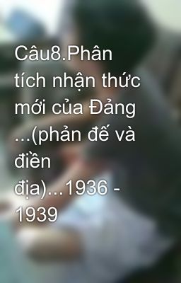 Câu8.Phân tích nhận thức mới của Đảng ...(phản đế và điền địa)...1936 - 1939