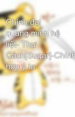 Chính đại quang minh hệ liệt- Thư Cách[Sugar]-Chính hợp ý ta