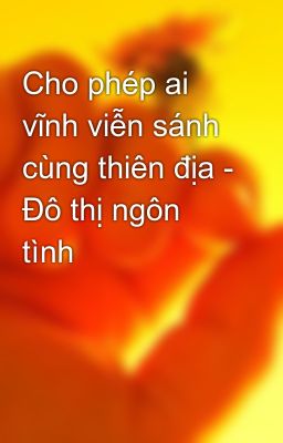 Cho phép ai vĩnh viễn sánh cùng thiên địa - Đô thị ngôn tình