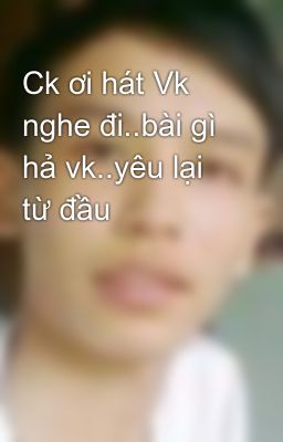 Ck ơi hát Vk nghe đi..bài gì hả vk..yêu lại từ đầu