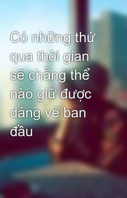 Có những thứ qua thời gian sẽ chẳng thể nào giữ được dáng vẻ ban đầu