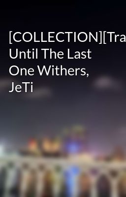 [COLLECTION][Trans] Until The Last One Withers, JeTi