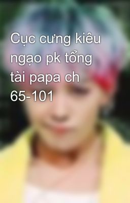 Cục cưng kiêu ngạo pk tổng tài papa ch 65-101