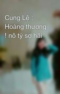 Cung Lệ : Hoàng thượng ! nô tỳ sợ hãi