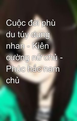 Cuộc đời phù du túy dung nhan - Kiên cường nữ chủ - Phúc hắc nam chủ