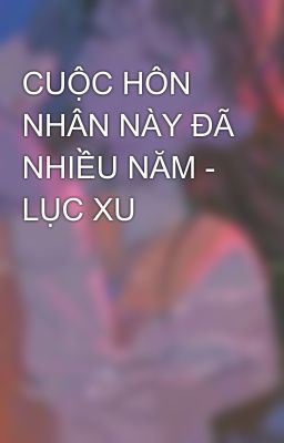 CUỘC HÔN NHÂN NÀY ĐÃ NHIỀU NĂM - LỤC XU