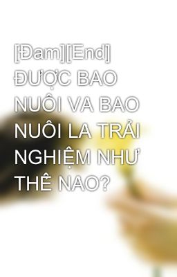 [Đam][End] ĐƯỢC BAO NUÔI VÀ BAO NUÔI LÀ TRẢI NGHIỆM NHƯ THẾ NÀO?