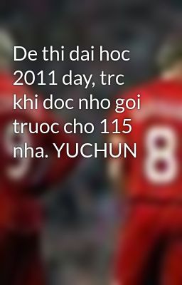 De thi dai hoc 2011 day, trc khi doc nho goi truoc cho 115 nha. YUCHUN