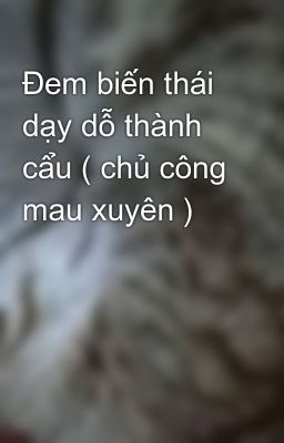 Đem biến thái dạy dỗ thành cẩu ( chủ công mau xuyên )