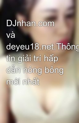 DJnhan.com và deyeu18.net.Thông tin giải trí hấp dẫn nóng bỏng mới nhất