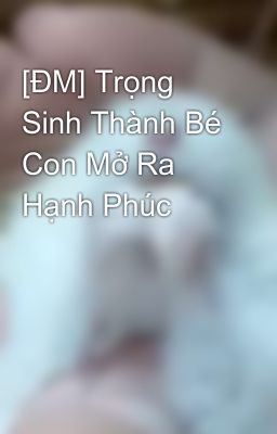 [ĐM/EDIT] Trọng Sinh Thành Bé Con Mở Ra Hạnh Phúc