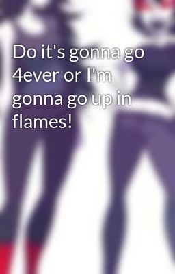 Do it's gonna go 4ever or I'm gonna go up in flames!