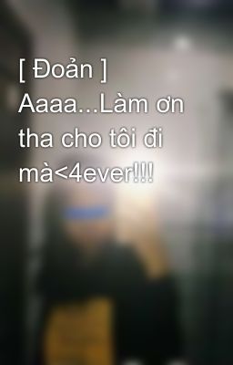 [ Đoản ] Aaaa...Làm ơn tha cho tôi đi mà<4ever!!! 