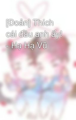 [Đoản] Thích cái đầu anh ấy! - Hạ Hạ Vũ