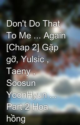 Don't Do That To Me ... Again [Chap 2] Gặp gỡ, Yulsic , Taeny , Soosun YoonHyun ... Part 2 Hoa hồng