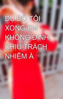 DỤ DỖ TÔI XONG EM KHÔNG ĐỊNH CHỊU TRÁCH NHIỆM À