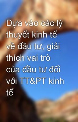 Dựa vào các lý thuyết kinh tế về đầu tư, giải thích vai trò của đầu tư đối với TT&PT kinh tế