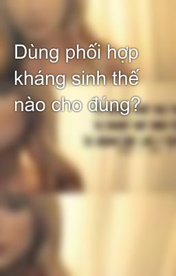 Dùng phối hợp kháng sinh thế nào cho đúng?