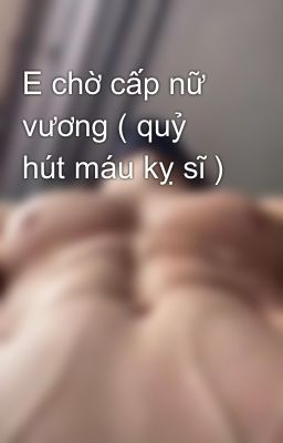 E chờ cấp nữ vương ( quỷ hút máu kỵ sĩ )