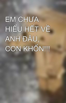 EM CHƯA HIỂU HẾT VỀ ANH ĐÂU, CON KHỐN!!!