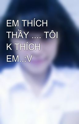 EM THÍCH THẦY .... TÔI K THÍCH EM..:V