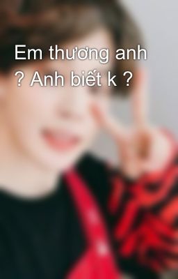 Em thương anh ? Anh biết k ?