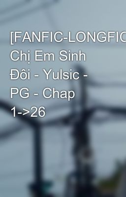 [FANFIC-LONGFIC] Chị Em Sinh Đôi - Yulsic - PG - Chap 1->26