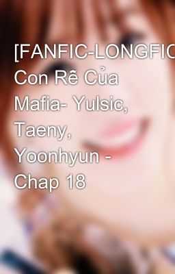 [FANFIC-LONGFIC] Con Rễ Của Mafia- Yulsic, Taeny, Yoonhyun - Chap 18