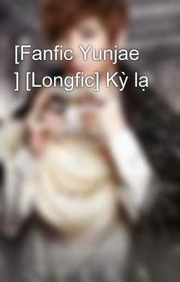 [Fanfic Yunjae ] [Longfic] Kỳ lạ
