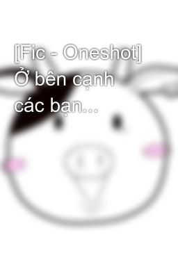 [Fic - Oneshot] Ở bên cạnh các bạn...