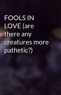 FOOLS IN LOVE (are there any creatures more pathetic?)