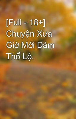 [Full - 18+] Chuyện Xưa Giờ Mới Dám Thổ Lộ.