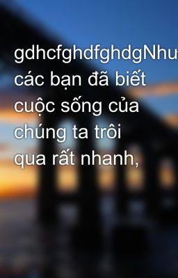 gdhcfghdfghdgNhư các bạn đã biết cuộc sống của chúng ta trôi qua rất nhanh,