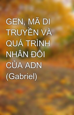 GEN, MÃ DI TRUYỀN VÀ QUÁ TRÌNH NHÂN ĐÔI CỦA ADN (Gabriel)