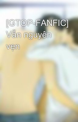 [GTOP-FANFIC] Vẫn nguyên vẹn