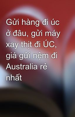 Gửi hàng đi úc ở đâu, gửi máy xay thịt đi ÚC, giá gửi nệm đi Australia rẻ nhất