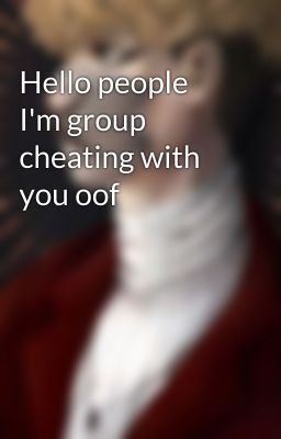 Hello people I'm group cheating with you oof