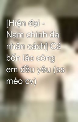 [Hiện đại - Nam chính đa nhân cách] Cả bốn lão công em đều yêu (ss mèo cv)