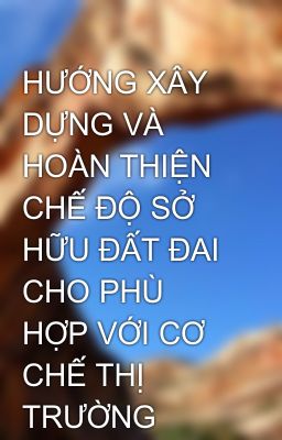 HƯỚNG XÂY DỰNG VÀ HOÀN THIỆN CHẾ ĐỘ SỞ HỮU ĐẤT ĐAI CHO PHÙ HỢP VỚI CƠ CHẾ THỊ TRƯỜNG