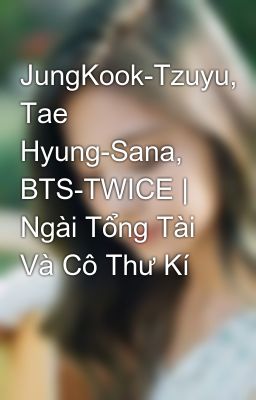 JungKook-Tzuyu, Tae Hyung-Sana, BTS-TWICE |  Ngài Tổng Tài Và Cô Thư Kí