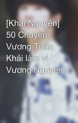 [Khải Nguyên] 50 Chuyện Vương Tuấn Khải làm vì Vương Nguyên