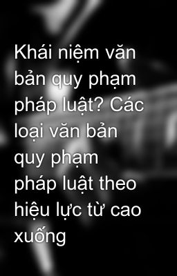 Khái niệm văn bản quy phạm pháp luật? Các loại văn bản quy phạm pháp luật theo hiệu lực từ cao xuống