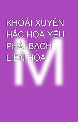 KHOÁI XUYÊN HẮC HOÁ YÊU PHẢI BẠCH LIÊN HOA