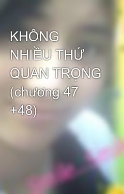 KHÔNG NHIỀU THỨ QUAN TRỌNG (chương 47 +48)