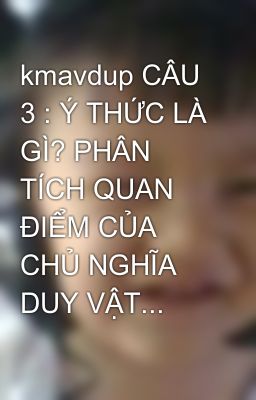 kmavdup CÂU 3 : Ý THỨC LÀ GÌ? PHÂN TÍCH QUAN ĐIỂM CỦA CHỦ NGHĨA DUY VẬT...