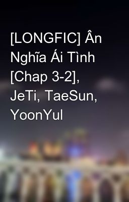 [LONGFIC] Ân Nghĩa Ái Tình [Chap 3-2], JeTi, TaeSun, YoonYul