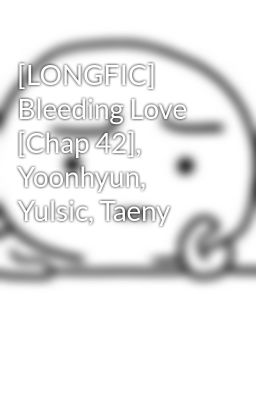 [LONGFIC] Bleeding Love [Chap 42], Yoonhyun, Yulsic, Taeny
