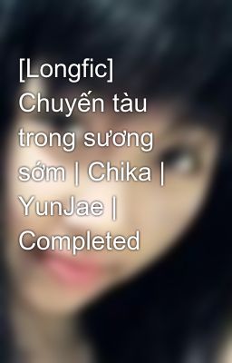 [Longfic] Chuyến tàu trong sương sớm | Chika | YunJae | Completed