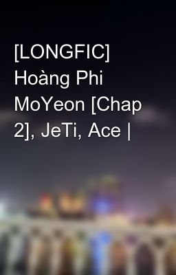 [LONGFIC] Hoàng Phi MoYeon [Chap 2], JeTi, Ace |